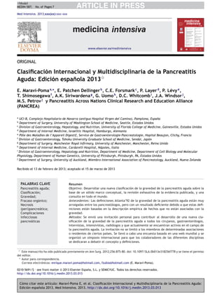 Cómo citar este artículo: Maraví-Poma E, et al. Clasiﬁcación Internacional y Multidisciplinaria de la Pancreatitis Aguda:
Edición espa˜nola 2013. Med Intensiva. 2013. http://dx.doi.org/10.1016/j.medin.2013.03.013
ARTICLE IN PRESS+Model
MEDIN-587; No. of Pages 7
Med Intensiva. 2013;xxx(xx):xxx---xxx
www.elsevier.es/medintensiva
ORIGINAL
Clasiﬁcación Internacional y Multidisciplinaria de la Pancreatitis
Aguda: Edición espa˜nola 2013ଝ
E. Maraví-Pomaa,∗
, E. Patchen Dellingerb
, C.E. Forsmarkc
, P. Layerd
, P. Lévye
,
T. Shimosegawaf
, A.K. Siriwardenag
, G. Uomoh
, D.C. Whitcombi
, J.A. Windsorj
,
M.S. Petrovj
y Pancreatitis Across Nations Clinical Research and Education Alliance
(PANCREA)
a
UCI-B, Complejo Hospitalario de Navarra (antiguo Hospital Virgen del Camino), Pamplona, Espa˜na
b
Department of Surgery, University of Washington School of Medicine, Seattle, Estados Unidos
c
Division of Gastroenterology, Hepatology, and Nutrition, University of Florida College of Medicine, Gainesville, Estados Unidos
d
Department of Internal Medicine, Israelitic Hospital, Hamburgo, Alemania
e
Pôle des Maladies de l’Appareil Digestif, Service de Gastroenterologie-Pancreatologie, Hopital Beaujon, Clichy, Francia
f
Division of Gastroenterology, Tohoku University Graduate School of Medicine, Sendai, Japón
g
Department of Surgery, Manchester Royal Inﬁrmary, University of Manchester, Manchester, Reino Unido
h
Department of Internal Medicine, Cardarelli Hospital, Nápoles, Italia
i
Division of Gastroenterology, Hepatology and Nutrition, Department of Medicine, Department of Cell Biology and Molecular
Physiology, Department of Human Genetics, University of Pittsburgh, Pittsburgh, PA, Estados Unidos
j
Department of Surgery, University of Auckland, Miembro International Association of Pancreatology, Auckland, Nueva Zelanda
Recibido el 13 de febrero de 2013; aceptado el 15 de marzo de 2013
PALABRAS CLAVE
Pancreatitis aguda;
Clasiﬁcación;
Gravedad;
Fracaso orgánico;
Necrosis
(peri)pancreática;
Complicaciones
infecciosas
pancreáticas
Resumen
Objetivo: Desarrollar una nueva clasiﬁcación de la gravedad de la pancreatitis aguda sobre la
base de un sólido marco conceptual, la revisión exhaustiva de la evidencia publicada, y una
consulta en todo el mundo.
Antecedentes: Las deﬁniciones Atlanta’92 de la gravedad de la pancreatitis aguda están muy
arraigadas entre los pancreatólogos, pero con un resultado deﬁciente debido a que estas deﬁ-
niciones están basadas en la descripción empírica de hechos que no están asociadas con la
gravedad.
Métodos: Se envió una invitación personal para contribuir al desarrollo de una nueva cla-
siﬁcación de la gravedad de la pancreatitis aguda a todos los cirujanos, gastroenterólogos,
internistas, intensivistas, radiólogos y que actualmente se encuentran activos en el campo de
la pancreatitis aguda. La invitación no se limitó a los miembros de determinadas asociaciones
o residentes de ciertos países. Se llevó a cabo una encuesta basada en una web mundial y se
organizó un simposio internacional para que los colaboradores de las diferentes disciplinas
se dedicaran a debatir el concepto y deﬁniciones.
ଝ Este manuscrito ha sido publicado previamente en Ann Surg. 2012;256:875-80. doi: 10.1097/SLA.0b013e318256f778 y se tiene el permiso
del editor.
∗ Autor para correspondencia.
Correos electrónicos: enrique.maravi.poma@hotmail.com, fzubia@hotmail.com (E. Maraví-Poma).
0210-5691/$ – see front matter © 2013 Elsevier España, S.L. y SEMICYUC. Todos los derechos reservados.
http://dx.doi.org/10.1016/j.medin.2013.03.013
 