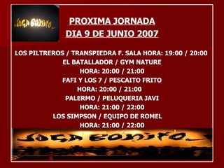 PROXIMA JORNADA DIA 9 DE JUNIO 2007 LOS PILTREROS / TRANSPIEDRA F. SALA HORA: 19:00 / 20:00  EL BATALLADOR / GYM NATURE HORA: 20:00 / 21:00 FAFI Y LOS 7 / PESCAITO FRITO HORA: 20:00 / 21:00  PALERMO / PELUQUERIA JAVI HORA: 21:00 / 22:00 LOS SIMPSON / EQUIPO DE ROMEL  HORA: 21:00 / 22:00 