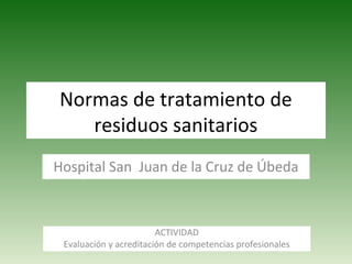 Normas de tratamiento de
residuos sanitarios
Hospital San Juan de la Cruz de Úbeda
ACTIVIDAD
Evaluación y acreditación de competencias profesionales
 