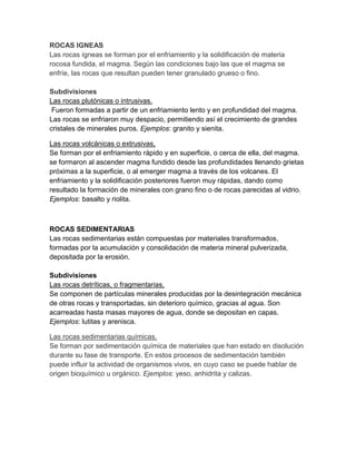 ROCAS IGNEAS
Las rocas ígneas se forman por el enfriamiento y la solidificación de materia
rocosa fundida, el magma. Según las condiciones bajo las que el magma se
enfríe, las rocas que resultan pueden tener granulado grueso o fino.
Subdivisiones
Las rocas plutónicas o intrusivas.
Fueron formadas a partir de un enfriamiento lento y en profundidad del magma.
Las rocas se enfriaron muy despacio, permitiendo así el crecimiento de grandes
cristales de minerales puros. Ejemplos: granito y sienita.
Las rocas volcánicas o extrusivas,
Se forman por el enfriamiento rápido y en superficie, o cerca de ella, del magma.
se formaron al ascender magma fundido desde las profundidades llenando grietas
próximas a la superficie, o al emerger magma a través de los volcanes. El
enfriamiento y la solidificación posteriores fueron muy rápidas, dando como
resultado la formación de minerales con grano fino o de rocas parecidas al vidrio.
Ejemplos: basalto y riolita.
ROCAS SEDIMENTARIAS
Las rocas sedimentarias están compuestas por materiales transformados,
formadas por la acumulación y consolidación de materia mineral pulverizada,
depositada por la erosión.
Subdivisiones
Las rocas detríticas, o fragmentarias,
Se componen de partículas minerales producidas por la desintegración mecánica
de otras rocas y transportadas, sin deterioro químico, gracias al agua. Son
acarreadas hasta masas mayores de agua, donde se depositan en capas.
Ejemplos: lutitas y arenisca.
Las rocas sedimentarias químicas.
Se forman por sedimentación química de materiales que han estado en disolución
durante su fase de transporte. En estos procesos de sedimentación también
puede influir la actividad de organismos vivos, en cuyo caso se puede hablar de
origen bioquímico u orgánico. Ejemplos: yeso, anhidrita y calizas.
 