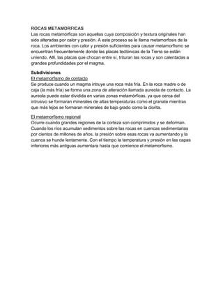 ROCAS METAMORFICAS
Las rocas metamórficas son aquellas cuya composición y textura originales han
sido alteradas por calor y presión. A este proceso se le llama metamorfosis de la
roca. Los ambientes con calor y presión suficientes para causar metamorfismo se
encuentran frecuentemente donde las placas tectónicas de la Tierra se están
uniendo. Allí, las placas que chocan entre sí, trituran las rocas y son calentadas a
grandes profundidades por el magma.
Subdivisiones
El metamorfismo de contacto
Se produce cuando un magma intruye una roca más fría. En la roca madre o de
caja (la más fría) se forma una zona de alteración llamada aureola de contacto. La
aureola puede estar dividida en varias zonas metamórficas, ya que cerca del
intrusivo se formaran minerales de altas temperaturas como el granate mientras
que más lejos se formaran minerales de bajo grado como la clorita.
El metamorfismo regional
Ocurre cuando grandes regiones de la corteza son comprimidos y se deforman.
Cuando los ríos acumulan sedimentos sobre las rocas en cuencas sedimentarias
por cientos de millones de años, la presión sobre esas rocas va aumentando y la
cuenca se hunde lentamente. Con el tiempo la temperatura y presión en las capas
inferiores más antiguas aumentara hasta que comience el metamorfismo.
 
