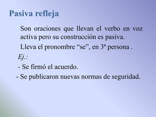 Pasiva refleja
    Son oraciones que llevan el verbo en voz
    activa pero su construcción es pasiva.
    Lleva el pronombre “se”, en 3ª persona .
   Ej.:
   - Se firmó el acuerdo.
  - Se publicaron nuevas normas de seguridad.
 