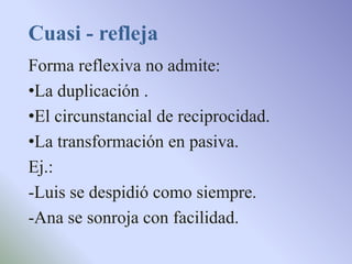 Cuasi - refleja
Forma reflexiva no admite:
•La duplicación .
•El circunstancial de reciprocidad.
•La transformación en pasiva.
Ej.:
-Luis se despidió como siempre.
-Ana se sonroja con facilidad.
 
