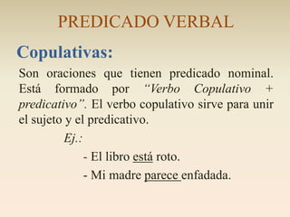PREDICADO VERBAL
Copulativas:
Son oraciones que tienen predicado nominal.
Está formado por “Verbo Copulativo +
predicativo”. El verbo copulativo sirve para unir
el sujeto y el predicativo.
          Ej.:
               - El libro está roto.
               - Mi madre parece enfadada.
 
