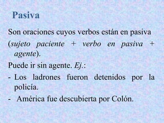 Pasiva
Son oraciones cuyos verbos están en pasiva
(sujeto paciente + verbo en pasiva +
  agente).
Puede ir sin agente. Ej.:
- Los ladrones fueron detenidos por la
  policía.
- América fue descubierta por Colón.
 