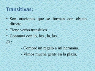 Transitivas:
• Son oraciones que se forman con objeto
  directo.
• Tiene verbo transitivo
• Conmuta con lo, los , la, las.
Ej.:
         - Compré un regalo a mi hermana.
         - Vimos mucha gente en la plaza.
 