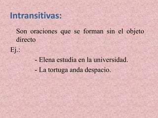 Intransitivas:
  Son oraciones que se forman sin el objeto
  directo
Ej.:
         - Elena estudia en la universidad.
         - La tortuga anda despacio.
 