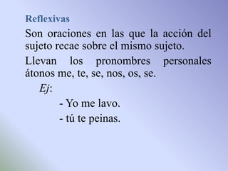 Reflexivas
Son oraciones en las que la acción del
sujeto recae sobre el mismo sujeto.
Llevan los pronombres personales
átonos me, te, se, nos, os, se.
   Ej:
        - Yo me lavo.
        - tú te peinas.
 