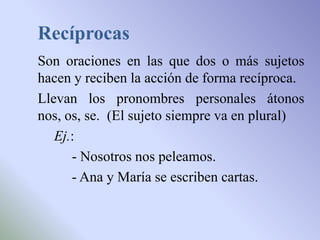 Recíprocas
Son oraciones en las que dos o más sujetos
hacen y reciben la acción de forma recíproca.
Llevan los pronombres personales átonos
nos, os, se. (El sujeto siempre va en plural)
   Ej.:
      - Nosotros nos peleamos.
      - Ana y María se escriben cartas.
 