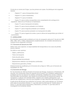 Consta de un mínimo de 9 hojas. Las tres primera son copias. Se distribuyen de la siguiente
    manera:
•          Original nº 1: para el transportista emisor
•          Original nº 2: para el destinatario
•          Original nº 3: para el remitente.
•          Copia nº 4: para el ultimo transportista como comprobante de la entrega de la
     expedición. Debe de ser firmada por el destinatario.
•          Copia nº 5: para el aeropuerto de destino.
•          Copia nº 6: para el tercer porteador (si lo hubiera).
•          Copia nº 7: para el segundo porteador (si lo hubiera).
•          Copia nº 8: para el primer porteador en el aeropuerto de salida.
•          Copia nº 9: para el agente de ventas o para la oficina de transportistas que emiten el
     conocimiento.
    11. LEGISLACION
    En el territorio nacional está constituido por la ley de navegación aérea de 21 de julio de 1960
    (RCL 1960, 1041 y 1259) y disposiciones complementarias. En el ámbito internacional se
    compone de los siguientes convenios:
    11.1 Convenio de Varsovia de 1929
    Define entre otros aspectos, la responsabilidad del transportista en los casos de pérdida,
    avería y demora.
    Se divide en seis capítulos:
     Objeto y definiciones
     Títulos de transporte
     Carta de porte aéreo
     Responsabilidad del porteador
     Disposiciones relativas a los transportes combinados
     Disposiciones generales y finales
    Posteriormente fue modificado por el Convenio de La Haya en 1955 y por el Convenio de
    Guadalajara de 1961.
    11.2 Convenio de Chicago
    El 7 de diciembre de 1944 fue firmado el Convenio de Chicago. Consta de un Preámbulo y 96
    artículos, que comprenden todos los aspectos de la Aviación Civil. Establece obligaciones y
    privilegios que han de observar los estados contratantes. Establece las normas y métodos
    internacionales recomendados, para regular los procedimientos de operaciones aéreas, de
    navegación y cualquier otra actividad aérea, instando a los estados participantes a que
    adecuen las instalaciones y servicios que posibiliten el mejor desarrollo del transporte aéreo.
    A parte de los 96 artículos que conforman el Convenio, éste cuenta además con 18 Anexos,
    entre estos se encuentran el Anexo 11, que trata sobre los Servicios de Transito Aéreo, el
    Anexo 12, que trata sobre la Búsqueda y Salvamento y el Anexo 13, que trata sobre la
    Investigación de Accidentes Aéreos.
 