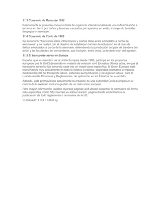 11.3 Convenio de Roma de 1952
Básicamente el presente convenio trata de organizar internacionalmente una indemnización a
terceros en tierra por daños y lesiones causados por aparatos en vuelo, incluyendo también
despegue y aterrizaje.
11.4 Convenio de Tokio de 1963
Se denominó: “Convenio sobre infracciones y ciertos otros actos cometidos a bordo de
aeronaves” y se realizó con el objetivo de establecer normas de actuación en el caso de
delitos efectuados a bordo de la aeronave, defendiendo la jurisdicción del país de bandera del
avión y las facultades del comandante, que incluyen, entre otras, la de detención del agresor.
11.5 El transporte aéreo en Europa
España, que es miembro de la Unión Europea desde 1986, participa en los proyectos
europeos que la OACI desarrolla en materia de aviación civil. En estos últimos años, en que el
transporte aéreo ha ido tomando cada vez un mayor peso específico, la Unión Europea está
interviniendo muy activamente en todo lo relativo a política, seguridad, normativa e impacto
medioambiental del transporte aéreo, sistemas aeroportuarios y navegación aérea, para lo
cual desarrolla Directivas y Reglamentos, de aplicación en los Estados de su ámbito.
Además, está promoviendo activamente la creación de una Autoridad Única Europea en el
campo de la aviación civil y la gestión de un cielo único europeo.
Para mayor información, existen diversas páginas web donde encontrar la normativa de forma
más específica, como http://europa.eu.int/eur-lex/en/, página donde encontramos la
publicación de todo reglamento o normativa de la UE.
CUBICAJE: 1 m3 = 166,6 kg.
 