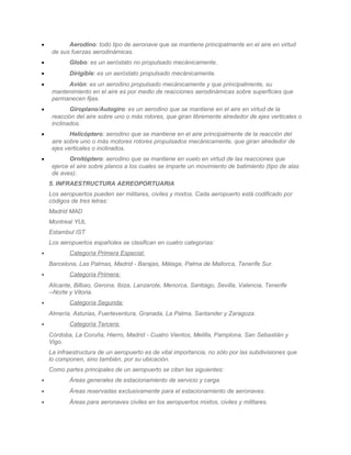 •          Aerodino: todo tipo de aeronave que se mantiene principalmente en el aire en virtud
     de sus fuerzas aerodinámicas.
•          Globo: es un aeróstato no propulsado mecánicamente.
•          Dirigible: es un aeróstato propulsado mecánicamente.
•         Avión: es un aerodino propulsado mecánicamente y que principalmente, su
     mantenimiento en el aire es por medio de reacciones aerodinámicas sobre superficies que
     permanecen fijas.
•           Giroplano/Autogiro: es un aerodino que se mantiene en el aire en virtud de la
     reacción del aire sobre uno o más rotores, que giran libremente alrededor de ejes verticales o
     inclinados.
•           Helicóptero: aerodino que se mantiene en el aire principalmente de la reacción del
     aire sobre uno o más motores rotores propulsados mecánicamente, que giran alrededor de
     ejes verticales o inclinados.
•           Ornitóptero: aerodino que se mantiene en vuelo en virtud de las reacciones que
     ejerce el aire sobre planos a los cuales se imparte un movimiento de batimiento (tipo de alas
     de aves).
    5. INFRAESTRUCTURA AEREOPORTUARIA
    Los aeropuertos pueden ser militares, civiles y mixtos. Cada aeropuerto está codificado por
    códigos de tres letras:
    Madrid MAD
    Montreal YUL
    Estambul IST
    Los aeropuertos españoles se clasifican en cuatro categorías:
•          Categoría Primera Especial:
    Barcelona, Las Palmas, Madrid - Barajas, Málaga, Palma de Mallorca, Tenerife Sur.
•          Categoría Primera:
    Alicante, Bilbao, Gerona, Ibiza, Lanzarote, Menorca, Santiago, Sevilla, Valencia, Tenerife
    --Norte y Vitoria.
•          Categoría Segunda:
    Almería, Asturias, Fuerteventura, Granada, La Palma, Santander y Zaragoza.
•          Categoría Tercera:
    Córdoba, La Coruña, Hierro, Madrid - Cuatro Vientos, Melilla, Pamplona, San Sebastián y
    Vigo.
    La infraestructura de un aeropuerto es de vital importancia, no sólo por las subdivisiones que
    lo componen, sino también, por su ubicación.
    Como partes principales de un aeropuerto se citan las siguientes:
•          Áreas generales de estacionamiento de servicio y carga.
•          Áreas reservadas exclusivamente para el estacionamiento de aeronaves.
•          Áreas para aeronaves civiles en los aeropuertos mixtos, civiles y militares.
 