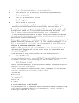 •          Zonas militares en los aeródromos mixtos civiles y militares.
•          Áreas reservadas para las operaciones de carga y descarga de mercancías.
•          Zonas internacionales.
•          Áreas para el calentamiento de motores.
•          Área de hangares.
•          Área de servicio de combustible.
•          Áreas de servicios comunes (facturación, aduanas, zonas comerciales, parking,
     representación de diferentes aerolíneas, alquiler de coches, reserva de hoteles...)
    El terminal de carga es el encargado de favorecer el flujo de mercancías de entrada y salida
    en el aeropuerto. Por ello está dotado de los mecanismos suficientes para llevarlo a cabo
    (zona de despacho aduanero, consolidación, descarga, carga, trasbordo, etc...)
    Los aeropuertos del futuro se valdrán de las nuevas técnicas electromagnéticas y de óptica
    avanzada, sumado a la venta electrónica de billetes, revolucionando de manera radical el
    funcionamiento interno de los aeropuertos.
    Dentro de poco tiempo entrarán en servicio nuevos modelos de aviones que revolucionarán el
    mercado aeronáutico, como es el caso del A3XX de Airbus, previstos para los años 2002 a
    2006. La gama más alta de esta aeronave podría ser capaz de llevar hasta 900 pasajeros.
    Programa de navegación por satélite “EGNOS”
    En 1991 la OACI (Organización de la Aviación Civil Internacional) reconoció el Sistema de
    Navegación Global por satélite (GNSS) como el único sistema para la navegación aérea
    internacional del siglo XXI.
    Existen dos etapas en el proceso dirigido por la OACI en el desarrollo del GNSS:
•          GNSS-1: (2000-2015)
    Aprovechando las constelaciones existentes GPS (EEUU) y GLONASS (Rusia), Aumentando
    su cobertura y ofreciendo capacidad de navegación en todas las fases del vuelo.
•          GNSS-2: (A partir de 2015)
    En estos momentos se encuentra en fase de definición y se estima que permitirá el pleno uso
    del satélite como medio de navegación.
    La futura estructura internacional se denominará Agencia europea GNSS y será gestionada
    por diversas organizaciones nacionales de navegación aérea:
    España AENA
    Alemania DES
    Reino Unido NATS
    Francia DGAC
    Italia ENAV
    6. CARGA Y ESTIBA DE LA MERCANCÍA
    Es un proceso minucioso, ya que hay que tener en cuenta de una manera lo más exhaustiva
    posible, las dimensiones y pesos de la mercancía a cargar para mantener equilibrado el
    centro de gravedad del tipo de aeronave.
 
