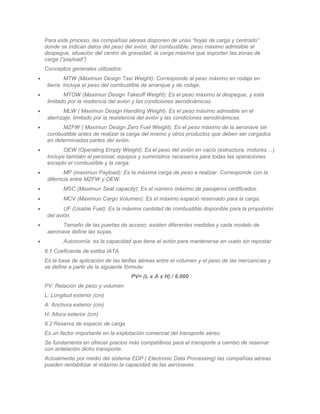 Para este proceso, las compañías aéreas disponen de unas “hojas de carga y centrado”
    donde se indican datos del peso del avión, del combustible, peso máximo admisible al
    despegue, situación del centro de gravedad, la carga máxima que soportan las zonas de
    carga (“payload”)
    Conceptos generales utilizados:
•            MTW (Maximun Design Taxi Weight): Corresponde al peso máximo en rodaje en
     tierra. Incluye el peso del combustible de arranque y de rodaje.
•           MTOW (Maximun Design Takeoff Weight): Es el peso máximo al despegue, y está
     limitado por la resitencia del avión y las condiciones aerodinámicas.
•           MLW ( Maximun Design Handling Weight). Es el peso máximo admisible en el
     aterrizaje, limitado por la resistencia del avión y las condiciones aerodinámicas.
•          MZFW ( Maximun Design Zero Fuel Weight). Es el peso máximo de la aeronave sin
     combustible antes de realizar la carga del mismo y otros productos que deben ser cargados
     en determinadas partes del avión.
•           OEW (Operating Empty Weight): Es el peso del avión en vacío (estructura, motores ...)
     Incluye también al personal, equipos y suministros necesarios para todas las operaciones
     excepto el combustible y la carga.
•           MP (maximun Payload): Es la máxima carga de peso a realizar. Corresponde con la
     diferncia entre MZFW y OEW.
•           MSC (Maximun Seat capacity): Es el número máximo de pasajeros certificados.
•           MCV (Maximun Cargo Volumen): Es el máximo espacio reservado para la carga.
•           UF (Usable Fuel): Es la máxima cantidad de combustible disponible para la propulsión
     del avión.
•          Tamaño de las puertas de acceso: existen diferentes medidas y cada modelo de
     aeronave define las suyas.
•           Autonomía: es la capacidad que tiene el avión para mantenerse en vuelo sin repostar.
    6.1 Coeficiente de estiba IATA
    Es la base de aplicación de las tarifas aéreas entre el volumen y el peso de las mercancías y
    se define a partir de la siguiente fórmula:
                                       PV= (L x A x H) / 6.000
    PV: Relación de peso y volumen
    L: Longitud exterior (cm)
    A: Anchura exterior (cm)
    H: Altura exterior (cm)
    6.2 Reserva de espacio de carga
    Es un factor importante en la explotación comercial del transporte aéreo.
    Se fundamenta en ofrecer precios más competitivos para el transporte a cambio de reservar
    con antelación dicho transporte.
    Actualmente por medio del sistema EDP ( Electronic Data Processing) las compañías aéreas
    pueden rentabilizar al máximo la capacidad de las aeronaves.
 