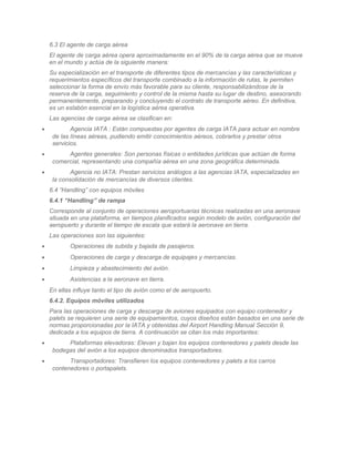 6.3 El agente de carga aérea
    El agente de carga aérea opera aproximadamente en el 90% de la carga aérea que se mueve
    en el mundo y actúa de la siguiente manera:
    Su especialización en el transporte de diferentes tipos de mercancías y las características y
    requerimientos específicos del transporte combinado a la información de rutas, le permiten
    seleccionar la forma de envío más favorable para su cliente, responsabilizándose de la
    reserva de la carga, seguimiento y control de la misma hasta su lugar de destino, asesorando
    permanentemente, preparando y concluyendo el contrato de transporte aéreo. En definitiva,
    es un eslabón esencial en la logística aérea operativa.
    Las agencias de carga aérea se clasifican en:
•           Agencia IATA : Están compuestas por agentes de carga IATA para actuar en nombre
     de las líneas aéreas, pudiendo emitir conocimientos aéreos, cobrarlos y prestar otros
     servicios.
•         Agentes generales: Son personas físicas o entidades jurídicas que actúan de forma
     comercial, representando una compañía aérea en una zona geográfica determinada.
•           Agencia no IATA: Prestan servicios análogos a las agencias IATA, especializadas en
     la consolidación de mercancías de diversos clientes.
    6.4 “Handling” con equipos móviles
    6.4.1 “Handling” de rampa
    Corresponde al conjunto de operaciones aeroportuarias técnicas realizadas en una aeronave
    situada en una plataforma, en tiempos planificados según modelo de avión, configuración del
    aeropuerto y durante el tiempo de escala que estará la aeronave en tierra.
    Las operaciones son las siguientes:
•          Operaciones de subida y bajada de pasajeros.
•          Operaciones de carga y descarga de equipajes y mercancías.
•          Limpieza y abastecimiento del avión.
•          Asistencias a la aeronave en tierra.
    En ellas influye tanto el tipo de avión como el de aeropuerto.
    6.4.2. Equipos móviles utilizados
    Para las operaciones de carga y descarga de aviones equipados con equipo contenedor y
    palets se requieren una serie de equipamientos, cuyos diseños están basados en una serie de
    normas proporcionadas por la IATA y obtenidas del Airport Handling Manual Sección 9,
    dedicada a los equipos de tierra. A continuación se citan los más importantes:
•         Plataformas elevadoras: Elevan y bajan los equipos contenedores y palets desde las
     bodegas del avión a los equipos denominados transportadores.
•          Transportadores: Transfieren los equipos contenedores y palets a los carros
     contenedores o portapalets.
 