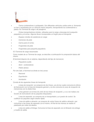 •           Carros contenedores o portapalets: Son diferentes vehículos unidos entre sí, formando
     un tren y arrastrados por un vehículo tractor pequeño, transportando los contenedores o
     palets a la Terminal de carga o de pasajeros.
•          Cintas transportadoras móviles: utilizadas para la carga y descarga de la pequeña
     paquetería y el correo. Algunas llevan incorporadas un furgón para el transporte.
•           Equipos móviles de asistencia en carga:
•           Camiones de pista
•           Carros para el correo
•           Furgonetas de pista
•           Furgonetas para pequeña paquetería.
    6.5 Terminal de carga mecanizado
    Como modelo de un Terminal de carga, se describe a continuación la composición básica del
    mismo:
    El terminal dispone de un sistema, dependiendo del tipo de mercancía:
•           Paquetería suelta
•           Semi - contenedores
•           Palets aéreos
    Por otro lado, el terminal se divide en tres zonas:
•           Nacional
•           Exportación
•           Imortación
    Consta de las siguientes líneas de transporte:
•           Líneas de recepción: se compone de dos líneas, una de las cuales comunica la oficina
     de facturación con la línea de transporte general, y la otra comunica la nave de recepción de
     mercancías con la citada línea.
•           Línea general: es la línea de unión de las líneas de recepción, y a su vez realiza una
     función de recirculación de los paquetes bloqueados.
•           Línea de separado: se compone de un transportador y un puesto de control. Se
     codifican los paquetes según destino fijado.
•           Línea de salida a almacén: se compone de varias líneas de salida a almacén, que
     comunican a las líneas de separado con el mismo. Al final de las mismas se realiza el
     paletizado por orden de destino.
•          Línea de salida a Entrega: Comunica la línea de separado con el Almacén de entrega
     y muelle de salida.
 