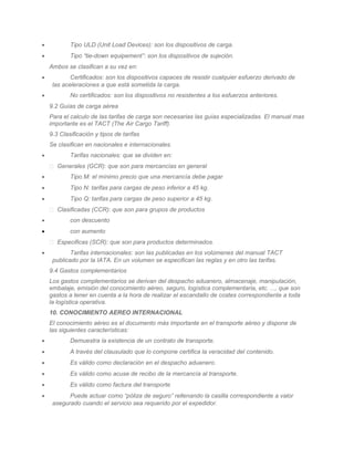 •           Tipo ULD (Unit Load Devices): son los dispositivos de carga.
•           Tipo “tie-down equipement”: son los dispositivos de sujeción.
    Ambos se clasifican a su vez en:
•           Certificados: son los dispositivos capaces de resistir cualquier esfuerzo derivado de
     las aceleraciones a que está sometida la carga.
•           No certificados: son los dispositivos no resistentes a los esfuerzos anteriores.
    9.2 Guías de carga aérea
    Para el calculo de las tarifas de carga son necesarias las guías especializadas. El manual mas
    importante es el TACT (The Air Cargo Tariff).
    9.3 Clasificación y tipos de tarifas
    Se clasifican en nacionales e internacionales.
•           Tarifas nacionales: que se dividen en:
     Generales (GCR): que son para mercancías en general
•           Tipo M: el mínimo precio que una mercancía debe pagar
•           Tipo N: tarifas para cargas de peso inferior a 45 kg.
•           Tipo Q: tarifas para cargas de peso superior a 45 kg.
     Clasificadas (CCR): que son para grupos de productos
•           con descuento
•           con aumento
     Especificas (SCR): que son para productos determinados.
•           Tarifas internacionales: son las publicadas en los volúmenes del manual TACT
     publicado por la IATA. En un volumen se especifican las reglas y en otro las tarifas.
    9.4 Gastos complementarios
    Los gastos complementarios se derivan del despacho aduanero, almacenaje, manipulación,
    embalaje, emisión del conocimiento aéreo, seguro, logística complementaria, etc. ..., que son
    gastos a tener en cuenta a la hora de realizar el escandallo de costes correspondiente a toda
    la logística operativa.
    10. CONOCIMIENTO AEREO INTERNACIONAL
    El conocimiento aéreo es el documento más importante en el transporte aéreo y dispone de
    las siguientes características:
•           Demuestra la existencia de un contrato de transporte.
•           A través del clausulado que lo compone certifica la veracidad del contenido.
•           Es válido como declaración en el despacho aduanero.
•           Es válido como acuse de recibo de la mercancía al transporte.
•           Es válido como factura del transporte
•          Puede actuar como “póliza de seguro” rellenando la casilla correspondiente a valor
     asegurado cuando el servicio sea requerido por el expedidor.
 