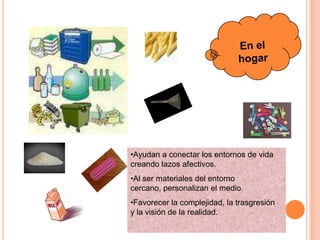 •Ayudan a conectar los entornos de vida
creando lazos afectivos.
•Al ser materiales del entorno
cercano, personalizan el medio.
•Favorecer la complejidad, la trasgresión
y la visión de la realidad.
 