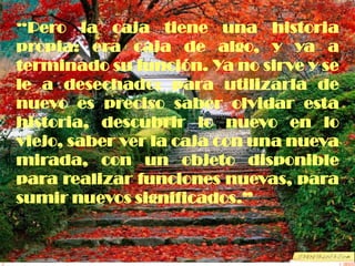 “Pero la caja tiene una historia
propia: era caja de algo, y ya a
terminado su función. Ya no sirve y se
le a desechado: para utilizarla de
nuevo es preciso saber olvidar esta
historia, descubrir lo nuevo en lo
viejo, saber ver la caja con una nueva
mirada, con un objeto disponible
para realizar funciones nuevas, para
sumir nuevos significados.”
 