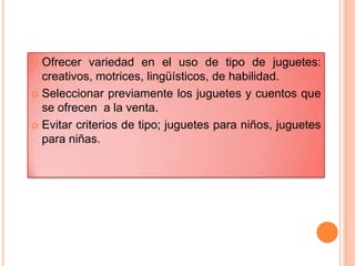  Ofrecer variedad en el uso de tipo de juguetes:
creativos, motrices, lingüísticos, de habilidad.
 Seleccionar previamente los juguetes y cuentos que
se ofrecen a la venta.
 Evitar criterios de tipo; juguetes para niños, juguetes
para niñas.
 