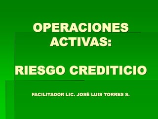 OPERACIONES
ACTIVAS:
RIESGO CREDITICIO
FACILITADOR LIC. JOSÉ LUIS TORRES S.
 