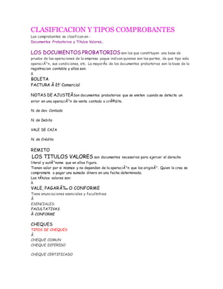 CLASIFICACION Y TIPOS COMPROBANTES
Los comprobantes se clasifican en :
Documentos Probatorios y Títulos Valores,.
LOS DOCUMENTOS PROBATORIOS son los que constituyen una base de
prueba de las operaciones de la empresa yaque indican quienes son las partes, de que tipo esla
operaciÃ³n, sus condiciones, etc. La mayorÃa de los documentos probatorios son la base de la
registracion contable y ellos son:
Â
BOLETA
FACTURA Â â†’ Comercial
NOTAS DE AJUSTEÂSon documentos probatorios que se emiten cuando se detecta un
error en una operaciÃ³n de venta contado o crÃ©dito.
N. de dev. Contado
N. de Debito
VALE DE CAJA
N. de Crédito
REMITO
LOS TITULOS VALORES son documentos necesarios para ejercer el derecho
literal y autÃ³nomo que en ellos figura.
Tienen valor por si mismos y no dependen de la operaciÃ³n que los originÃ³. Quien lo crea se
compromete a pagar una sumade dinero en una fecha determinada.
Los tÃtulos valores son:
Â
VALE, PAGARÃ‰ O CONFORME
Tiene enunciaciones esenciales y facultativas
Â
ESENCIALES:
FACULTATIVAS
Â CONFORME
CHEQUES
TIPOS DE CHEQUES
Â
CHEQUE COMUN
CHEQUE DIFERIDO
CHEQUE CERTIFICADO
 