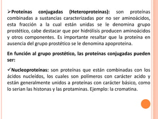 Proteínas conjugadas (Heteroproteinas): son proteínas
combinadas a sustancias caracterizadas por no ser aminoácidos,
esta...