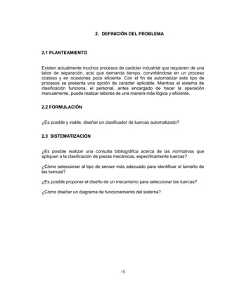 15
2. DEFINICIÓN DEL PROBLEMA
2.1 PLANTEAMIENTO
Existen actualmente muchos procesos de carácter industrial que requieren de una
labor de separación, acto que demanda tiempo, convirtiéndose en un proceso
costoso y en ocasiones poco eficiente. Con el fin de automatizar este tipo de
procesos se presenta una opción de carácter aplicable. Mientras el sistema de
clasificación funciona, el personal, antes encargado de hacer la operación
manualmente, puede realizar labores de una manera más lógica y eficiente.
2.2 FORMULACIÓN
¿Es posible y viable, diseñar un clasificador de tuercas automatizado?
2.3 SISTEMATIZACIÓN
¿Es posible realizar una consulta bibliográfica acerca de las normativas que
apliquen a la clasificación de piezas mecánicas, específicamente tuercas?
¿Cómo seleccionar al tipo de sensor más adecuado para identificar el tamaño de
las tuercas?
¿Es posible proponer el diseño de un mecanismo para seleccionar las tuercas?
¿Cómo diseñar un diagrama de funcionamiento del sistema?
 