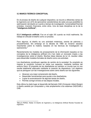 21
5.3 MARCO TEÓRICO CONCEPTUAL
En el proceso de diseño de cualquier dispositivo, se recurre a diferentes ramas de
la ingeniería con el fin de aprovechar características de cada una que posibiliten la
optimización del diseño en cuanto a tiempo de investigación, funcionalidad final del
prototipo, inversión financiera, entre otros. Una de esas disciplinas es la de la
“Inteligencia Artificial”.
5.3.1 Inteligencia artificial. Fue en el siglo XX cuando se inició realmente. Se
trabajó en articular el diseño como un proceso.
Para algunos, el diseño es una actividad misteriosa, exenta de patrones y
procedimientos. Sin embargo en la década de 1960 se iniciaron estudios
importantes sobre la materia, basados en las técnicas de investigación de
operaciones.3
Recientemente los modelos de procesamiento de la información basados en los
conceptos de la inteligencia artificial (I.A.) han dado un renovado ímpetu a las
investigaciones sobre el diseño. Muchas ideas básicas de la I.A. resultan útiles
para desarrollar modelos formales de diseño como una actividad.
Los diseñadores constituyen agentes de cambio de la sociedad. Su propósito es
mejorar la condición humana en todos sus aspectos, mediante cambios del
entorno físico. El propósito de los diseñadores es cambiar un mundo que no nos
resulta totalmente adecuado mediante la creación de dispositivos. Los objetivos
que se persiguen con las investigaciones sobre cierto diseño son los siguientes:
 Alcanzar una mejor comprensión del diseño.
 Desarrollar herramientas para ayudar a los diseñadores.
 Lograr la automatización de algunas tareas de diseño.
 Permite corregir errores en las etapas iniciales.
Esta última ha dado lugar al desarrollo del llamado CAD (Computer Aided Design)
o diseño asistido por computador y más ampliamente a los sistemas CAD/CAM y
CAE.
3
BELLO PEREZ, Rafael. El Diseño de Ingeniería y la Inteligencia Artificial Revista Facultad de
Ingeniería
 