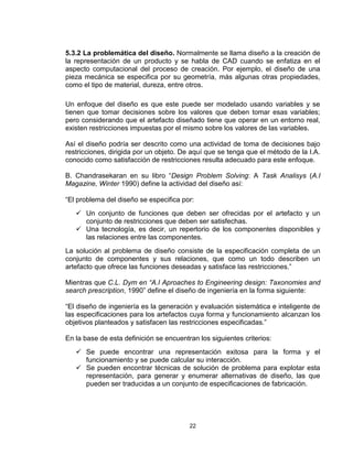 22
5.3.2 La problemática del diseño. Normalmente se llama diseño a la creación de
la representación de un producto y se habla de CAD cuando se enfatiza en el
aspecto computacional del proceso de creación. Por ejemplo, el diseño de una
pieza mecánica se especifica por su geometría, más algunas otras propiedades,
como el tipo de material, dureza, entre otros.
Un enfoque del diseño es que este puede ser modelado usando variables y se
tienen que tomar decisiones sobre los valores que deben tomar esas variables;
pero considerando que el artefacto diseñado tiene que operar en un entorno real,
existen restricciones impuestas por el mismo sobre los valores de las variables.
Así el diseño podría ser descrito como una actividad de toma de decisiones bajo
restricciones, dirigida por un objeto. De aquí que se tenga que el método de la I.A.
conocido como satisfacción de restricciones resulta adecuado para este enfoque.
B. Chandrasekaran en su libro “Design Problem Solving: A Task Analisys (A.I
Magazine, Winter 1990) define la actividad del diseño así:
“El problema del diseño se especifica por:
 Un conjunto de funciones que deben ser ofrecidas por el artefacto y un
conjunto de restricciones que deben ser satisfechas.
 Una tecnología, es decir, un repertorio de los componentes disponibles y
las relaciones entre las componentes.
La solución al problema de diseño consiste de la especificación completa de un
conjunto de componentes y sus relaciones, que como un todo describen un
artefacto que ofrece las funciones deseadas y satisface las restricciones.”
Mientras que C.L. Dym en “A.I Aproaches to Engineering design: Taxonomies and
search prescription, 1990” define el diseño de ingeniería en la forma siguiente:
“El diseño de ingeniería es la generación y evaluación sistemática e inteligente de
las especificaciones para los artefactos cuya forma y funcionamiento alcanzan los
objetivos planteados y satisfacen las restricciones especificadas.”
En la base de esta definición se encuentran los siguientes criterios:
 Se puede encontrar una representación exitosa para la forma y el
funcionamiento y se puede calcular su interacción.
 Se pueden encontrar técnicas de solución de problema para explotar esta
representación, para generar y enumerar alternativas de diseño, las que
pueden ser traducidas a un conjunto de especificaciones de fabricación.
 