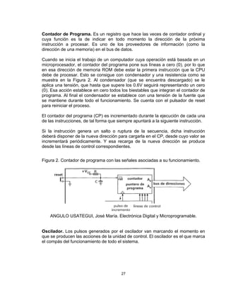 27
Contador de Programa. Es un registro que hace las veces de contador ordinal y
cuya función es la de indicar en todo momento la dirección de la próxima
instrucción a procesar. Es uno de los proveedores de información (como la
dirección de una memoria) en el bus de datos.
Cuando se inicia el trabajo de un computador cuya operación está basada en un
microprocesador, el contador del programa pone sus líneas a cero (0), por lo que
en esa dirección de memoria ROM debe estar la primera instrucción que la CPU
debe de procesar. Esto se consigue con condensador y una resistencia como se
muestra en la Figura 2. Al condensador (que se encuentra descargado) se le
aplica una tensión, que hasta que supere los 0.6V seguirá representando un cero
(0). Esa acción establece en cero todos los biestables que integran el contador de
programa. Al final el condensador se establece con una tensión de la fuente que
se mantiene durante todo el funcionamiento. Se cuenta con el pulsador de reset
para reiniciar el proceso.
El contador del programa (CP) es incrementado durante la ejecución de cada una
de las instrucciones, de tal forma que siempre apuntará a la siguiente instrucción.
Si la instrucción genera un salto o ruptura de la secuencia, dicha instrucción
deberá disponer de la nueva dirección para cargarla en el CP, desde cuyo valor se
incrementará periódicamente. Y esa recarga de la nueva dirección se produce
desde las líneas de control correspondientes.
Figura 2. Contador de programa con las señales asociadas a su funcionamiento.
ANGULO USATEGUI, José María. Electrónica Digital y Microprogramable.
Oscilador. Los pulsos generados por el oscilador van marcando el momento en
que se producen las acciones de la unidad de control. El oscilador es el que marca
el compás del funcionamiento de todo el sistema.
 