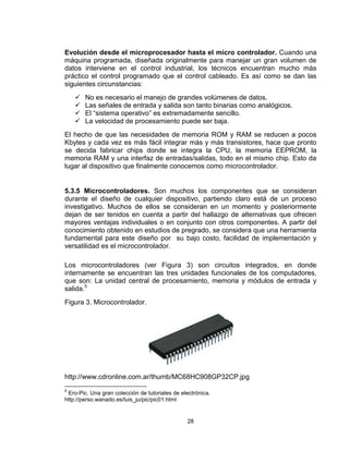 28
Evolución desde el microprocesador hasta el micro controlador. Cuando una
máquina programada, diseñada originalmente para manejar un gran volumen de
datos interviene en el control industrial, los técnicos encuentran mucho más
práctico el control programado que el control cableado. Es así como se dan las
siguientes circunstancias:
 No es necesario el manejo de grandes volúmenes de datos.
 Las señales de entrada y salida son tanto binarias como analógicos.
 El “sistema operativo” es extremadamente sencillo.
 La velocidad de procesamiento puede ser baja.
El hecho de que las necesidades de memoria ROM y RAM se reducen a pocos
Kbytes y cada vez es más fácil integrar más y más transistores, hace que pronto
se decida fabricar chips donde se integra la CPU, la memoria EEPROM, la
memoria RAM y una interfaz de entradas/salidas, todo en el mismo chip. Esto da
lugar al dispositivo que finalmente conocemos como microcontrolador.
5.3.5 Microcontroladores. Son muchos los componentes que se consideran
durante el diseño de cualquier dispositivo, partiendo claro está de un proceso
investigativo. Muchos de ellos se consideran en un momento y posteriormente
dejan de ser tenidos en cuenta a partir del hallazgo de alternativas que ofrecen
mayores ventajas individuales o en conjunto con otros componentes. A partir del
conocimiento obtenido en estudios de pregrado, se considera que una herramienta
fundamental para este diseño por su bajo costo, facilidad de implementación y
versatilidad es el microcontrolador.
Los microcontroladores (ver Figura 3) son circuitos integrados, en donde
internamente se encuentran las tres unidades funcionales de los computadores,
que son: La unidad central de procesamiento, memoria y módulos de entrada y
salida.5
Figura 3. Microcontrolador.
http://www.cdronline.com.ar/thumb/MC68HC908GP32CP.jpg
5
Ero-Pic. Una gran colección de tutoriales de electrónica.
http://perso.wanado.es/luis_ju/pic/pic01.html
 
