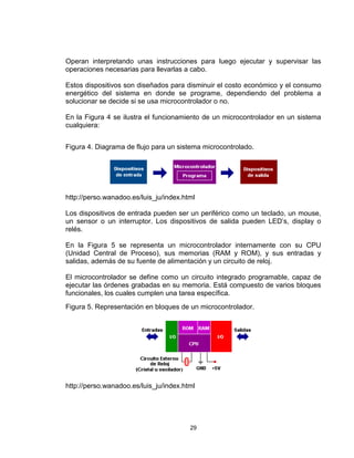 29
Operan interpretando unas instrucciones para luego ejecutar y supervisar las
operaciones necesarias para llevarlas a cabo.
Estos dispositivos son diseñados para disminuir el costo económico y el consumo
energético del sistema en donde se programe, dependiendo del problema a
solucionar se decide si se usa microcontrolador o no.
En la Figura 4 se ilustra el funcionamiento de un microcontrolador en un sistema
cualquiera:
Figura 4. Diagrama de flujo para un sistema microcontrolado.
http://perso.wanadoo.es/luis_ju/index.html
Los dispositivos de entrada pueden ser un periférico como un teclado, un mouse,
un sensor o un interruptor. Los dispositivos de salida pueden LED’s, display o
relés.
En la Figura 5 se representa un microcontrolador internamente con su CPU
(Unidad Central de Proceso), sus memorias (RAM y ROM), y sus entradas y
salidas, además de su fuente de alimentación y un circuito de reloj.
El microcontrolador se define como un circuito integrado programable, capaz de
ejecutar las órdenes grabadas en su memoria. Está compuesto de varios bloques
funcionales, los cuales cumplen una tarea específica.
Figura 5. Representación en bloques de un microcontrolador.
http://perso.wanadoo.es/luis_ju/index.html
 