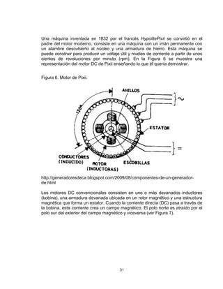 31
Una máquina inventada en 1832 por el francés HypolitePixii se convirtió en el
padre del motor moderno, consiste en una máquina con un imán permanente con
un alambre descubierto al núcleo y una armadura de hierro. Esta máquina se
puede construir para producir un voltaje útil y niveles de corriente a partir de unos
cientos de revoluciones por minuto (rpm). En la Figura 6 se muestra una
representación del motor DC de Pixii enseñando lo que él quería demostrar.
Figura 6. Motor de Pixii.
http://generadoresdeca.blogspot.com/2009/08/componentes-de-un-generador-
de.html
Los motores DC convencionales consisten en uno o más devanados inductores
(bobina), una armadura devanada ubicada en un rotor magnético y una estructura
magnética que forma un estator. Cuando la corriente directa (DC) pasa a través de
la bobina, esta corriente crea un campo magnético. El polo norte es atraído por el
polo sur del exterior del campo magnético y viceversa (ver Figura 7).
 