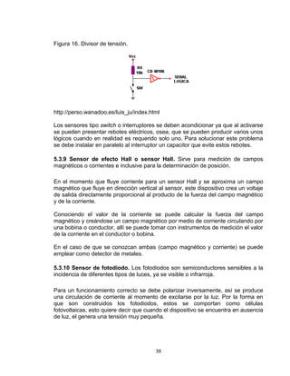 39
Figura 16. Divisor de tensión.
http://perso.wanadoo.es/luis_ju/index.html
Los sensores tipo switch o interruptores se deben acondicionar ya que al activarse
se pueden presentar rebotes eléctricos, osea, que se pueden producir varios unos
lógicos cuando en realidad es requerido solo uno. Para solucionar este problema
se debe instalar en paralelo al interruptor un capacitor que evite estos rebotes.
5.3.9 Sensor de efecto Hall o sensor Hall. Sirve para medición de campos
magnéticos o corrientes e inclusive para la determinación de posición.
En el momento que fluye corriente para un sensor Hall y se aproxima un campo
magnético que fluye en dirección vertical al sensor, este dispositivo crea un voltaje
de salida directamente proporcional al producto de la fuerza del campo magnético
y de la corriente.
Conociendo el valor de la corriente se puede calcular la fuerza del campo
magnético y creándose un campo magnético por medio de corriente circulando por
una bobina o conductor, allí se puede tomar con instrumentos de medición el valor
de la corriente en el conductor o bobina.
En el caso de que se conozcan ambas (campo magnético y corriente) se puede
emplear como detector de metales.
5.3.10 Sensor de fotodiodo. Los fotodiodos son semiconductores sensibles a la
incidencia de diferentes tipos de luces, ya se visible o infrarroja.
Para un funcionamiento correcto se debe polarizar inversamente, así se produce
una circulación de corriente al momento de excitarse por la luz. Por la forma en
que son construidos los fotodiodos, estos se comportan como células
fotovoltaicas, esto quiere decir que cuando el dispositivo se encuentra en ausencia
de luz, el genera una tensión muy pequeña.
 