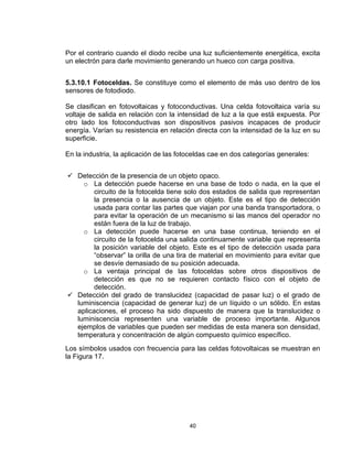 40
Por el contrario cuando el diodo recibe una luz suficientemente energética, excita
un electrón para darle movimiento generando un hueco con carga positiva.
5.3.10.1 Fotoceldas. Se constituye como el elemento de más uso dentro de los
sensores de fotodiodo.
Se clasifican en fotovoltaicas y fotoconductivas. Una celda fotovoltaica varía su
voltaje de salida en relación con la intensidad de luz a la que está expuesta. Por
otro lado los fotoconductivas son dispositivos pasivos incapaces de producir
energía. Varían su resistencia en relación directa con la intensidad de la luz en su
superficie.
En la industria, la aplicación de las fotoceldas cae en dos categorías generales:
 Detección de la presencia de un objeto opaco.
o La detección puede hacerse en una base de todo o nada, en la que el
circuito de la fotocelda tiene solo dos estados de salida que representan
la presencia o la ausencia de un objeto. Este es el tipo de detección
usada para contar las partes que viajan por una banda transportadora, o
para evitar la operación de un mecanismo si las manos del operador no
están fuera de la luz de trabajo.
o La detección puede hacerse en una base continua, teniendo en el
circuito de la fotocelda una salida continuamente variable que representa
la posición variable del objeto. Este es el tipo de detección usada para
“observar” la orilla de una tira de material en movimiento para evitar que
se desvíe demasiado de su posición adecuada.
o La ventaja principal de las fotoceldas sobre otros dispositivos de
detección es que no se requieren contacto físico con el objeto de
detección.
 Detección del grado de translucidez (capacidad de pasar luz) o el grado de
luminiscencia (capacidad de generar luz) de un líquido o un sólido. En estas
aplicaciones, el proceso ha sido dispuesto de manera que la translucidez o
luminiscencia representen una variable de proceso importante. Algunos
ejemplos de variables que pueden ser medidas de esta manera son densidad,
temperatura y concentración de algún compuesto químico específico.
Los símbolos usados con frecuencia para las celdas fotovoltaicas se muestran en
la Figura 17.
 