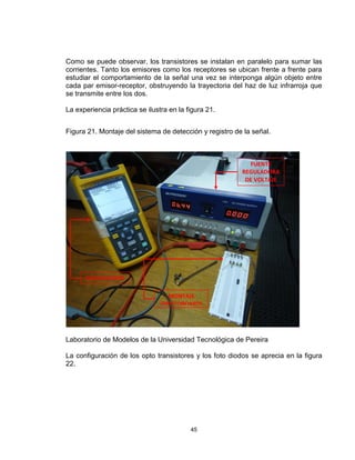 45
Como se puede observar, los transistores se instalan en paralelo para sumar las
corrientes. Tanto los emisores como los receptores se ubican frente a frente para
estudiar el comportamiento de la señal una vez se interponga algún objeto entre
cada par emisor-receptor, obstruyendo la trayectoria del haz de luz infrarroja que
se transmite entre los dos.
La experiencia práctica se ilustra en la figura 21.
Figura 21. Montaje del sistema de detección y registro de la señal.
Laboratorio de Modelos de la Universidad Tecnológica de Pereira
La configuración de los opto transistores y los foto diodos se aprecia en la figura
22.
OSCILOSCOPIO
FUENTE
REGULADORA
DE VOLTAJE
MONTAJE
(PROTOBOARD)
 
