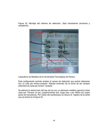 46
Figura 22. Montaje del sistema de detección. Opto transistores (emisores y
receptores).
Laboratorio de Modelos de la Universidad Tecnológica de Pereira
Esta configuración permite ampliar el campo de detección que podría obtenerse
con un solo par emisor-receptor. Resulta entonces de la suma de los campos
obtenidos de cada par emisor- receptor.
Se efectuó la obstrucción del haz de luz con un elemento metálico (gancho) entre
cada par. Primero un par, posteriormente dos, luego tres y por último los cuatro
pares de transistores. Por medio del osciloscopio se obtuvo el registro de la señal
que se ilustra en la figura 23.
 
