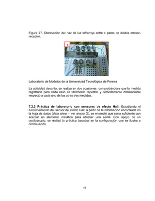 49
Figura 27. Obstrucción del haz de luz infrarroja entre 4 pares de diodos emisor-
receptor.
Laboratorio de Modelos de la Universidad Tecnológica de Pereira
La actividad descrita, se realiza en dos ocasiones, comprobándose que la medida
registrada para cada caso es fácilmente repetible y cómodamente diferenciable
respecto a cada uno de las otras tres medidas.
7.2.2 Práctica de laboratorio con sensores de efecto Hall. Estudiando el
funcionamiento del sensor de efecto Hall, a partir de la información encontrada en
la hoja de datos (data sheet – ver anexo O), se entendió que sería suficiente con
acercar un elemento metálico para obtener una señal. Con apoyo de un
osciloscopio, se realizó la práctica basados en la configuración que se ilustra a
continuación.
4
 