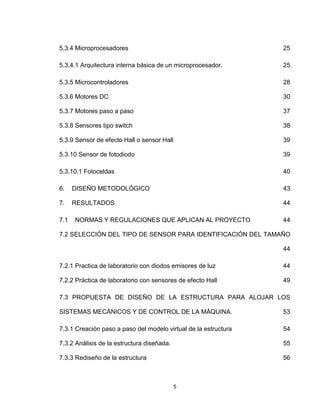5
5.3.4 Microprocesadores 25
5.3.4.1 Arquitectura interna básica de un microprocesador. 25
5.3.5 Microcontroladores 28
5.3.6 Motores DC 30
5.3.7 Motores paso a paso 37
5.3.8 Sensores tipo switch 38
5.3.9 Sensor de efecto Hall o sensor Hall 39
5.3.10 Sensor de fotodiodo 39
5.3.10.1 Fotoceldas 40
6. DISEÑO METODOLÓGICO 43
7. RESULTADOS 44
7.1 NORMAS Y REGULACIONES QUE APLICAN AL PROYECTO 44
7.2 SELECCIÓN DEL TIPO DE SENSOR PARA IDENTIFICACIÓN DEL TAMAÑO
44
7.2.1 Practica de laboratorio con diodos emisores de luz 44
7.2.2 Práctica de laboratorio con sensores de efecto Hall 49
7.3 PROPUESTA DE DISEÑO DE LA ESTRUCTURA PARA ALOJAR LOS
SISTEMAS MECÁNICOS Y DE CONTROL DE LA MÁQUINA. 53
7.3.1 Creación paso a paso del modelo virtual de la estructura 54
7.3.2 Análisis de la estructura diseñada. 55
7.3.3 Rediseño de la estructura 56
 