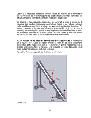 54
Debido a la necesidad de realizar pruebas físicas del modelo, en el momento de
su construcción, se recomiendapara los ajustes finales unir los elementos con
articulaciones que permitan la variación relativa de su posición.
De acuerdo a las propuestas realizadas, se comenzó a crear el diseño de la
máquina. Las pruebas posteriores con modelos físicos y con valores reales de
cada variable que interviene, arrojaran los valores dimensionales definitivos. Por
ejemplo, aunque el ángulo para el posicionamiento del perfil podría haberse
calculado con anticipación, se estimó que los ajustes finales debían hacerse sobre
los resultados obtenidos en pruebas reales. Por este motivo, la altura de uno de
los apoyos (en este caso, el de mayor altura), debía ser regulable.
7.3.1 Creación paso a paso del modelo virtual de la estructura. A continuación
en la figura 33 se ilustra el modelo creado a partir de las ideas inicialmente
propuestas. Este modelo aún carece de sistemas y partes necesarias para el
correcto funcionamiento de la máquina, pero ya puede ser objeto de análisis con el
fin de realizar correcciones en la ruta de diseño.
Figura 33. Primera propuesta de diseño de la estructura.
SolidWorks
 
