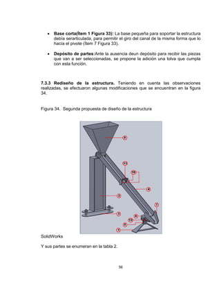 56
 Base corta(Ítem 1 Figura 33): La base pequeña para soportar la estructura
debía serarticulada, para permitir el giro del canal de la misma forma que lo
hacía el pivote (Ítem 7 Figura 33).
 Depósito de partes:Ante la ausencia deun depósito para recibir las piezas
que van a ser seleccionadas, se propone la adición una tolva que cumpla
con esta función.
7.3.3 Rediseño de la estructura. Teniendo en cuenta las observaciones
realizadas, se efectuaron algunas modificaciones que se encuentran en la figura
34.
Figura 34. Segunda propuesta de diseño de la estructura
SolidWorks
Y sus partes se enumeran en la tabla 2.
 