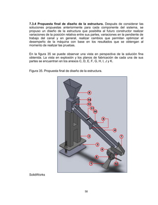 58
7.3.4 Propuesta final de diseño de la estructura. Después de considerar las
soluciones propuestas anteriormente para cada componente del sistema, se
propuso un diseño de la estructura que posibilita al futuro constructor realizar
variaciones de la posición relativa entre sus partes, variaciones en la pendiente de
trabajo del canal y en general, realizar cambios que permitan optimizar el
desempeño de la máquina con base en los resultados que se obtengan al
momento de realizar las pruebas.
En la figura 35 se puede observar una vista en perspectiva de la solución fina
obtenida. La vista en explosión y los planos de fabricación de cada una de sus
partes se encuentran en los anexos C, D, E, F, G, H, I, J y K.
Figura 35. Propuesta final de diseño de la estructura.
SolidWorks
 