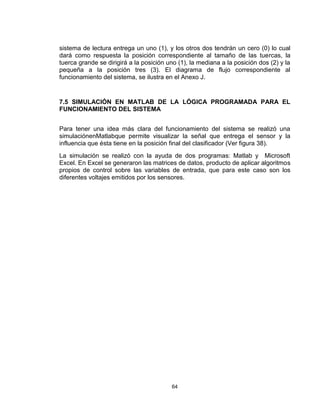 64
sistema de lectura entrega un uno (1), y los otros dos tendrán un cero (0) lo cual
dará como respuesta la posición correspondiente al tamaño de las tuercas, la
tuerca grande se dirigirá a la posición uno (1), la mediana a la posición dos (2) y la
pequeña a la posición tres (3). El diagrama de flujo correspondiente al
funcionamiento del sistema, se ilustra en el Anexo J.
7.5 SIMULACIÓN EN MATLAB DE LA LÓGICA PROGRAMADA PARA EL
FUNCIONAMIENTO DEL SISTEMA
Para tener una idea más clara del funcionamiento del sistema se realizó una
simulaciónenMatlabque permite visualizar la señal que entrega el sensor y la
influencia que ésta tiene en la posición final del clasificador (Ver figura 38).
La simulación se realizó con la ayuda de dos programas: Matlab y Microsoft
Excel. En Excel se generaron las matrices de datos, producto de aplicar algoritmos
propios de control sobre las variables de entrada, que para este caso son los
diferentes voltajes emitidos por los sensores.
 