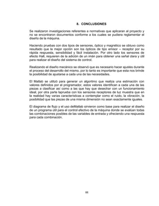 66
8. CONCLUSIONES
Se realizaron investigaciones referentes a normativas que aplicaran al proyecto y
no se encontraron documentos conforme a los cuales se pudiera reglamentar el
diseño de la máquina.
Haciendo pruebas con dos tipos de sensores, óptico y magnético se obtuvo como
resultado que la mejor opción son los ópticos de tipo emisor – receptor por su
rápida respuesta, sensibilidad y fácil instalación. Por otro lado los sensores de
efecto Hall, requieren de la adición de un imán para obtener una señal clara y útil
para realizar el diseño del sistema de control.
Realizando el diseño mecánico se observó que es necesario hacer ajustes durante
el proceso del desarrollo del mismo, por lo tanto es importante que esta nos brinde
la posibilidad de ajustarse a cada una de las necesidades.
El Matlab se utilizó para generar un algoritmo que realiza una estimación con
valores definidos por el programador, estos valores identifican a cada una de las
piezas a clasificar así como a las que hay que desechar con un funcionamiento
ideal, por otra parte laprueba con los sensores receptores de luz muestra que en
la realidad hay varias características a contemplar como el ruido, la vibración, la
posibilidad que las piezas de una misma dimensión no sean exactamente iguales.
El diagrama de flujo y el uso deMatlab sirvieron como base para realizar el diseño
de un programa útil para el control efectivo de la máquina donde se evalúan todas
las combinaciones posibles de las variables de entrada y ofreciendo una respuesta
para cada combinación.
 