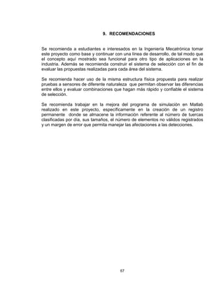 67
9. RECOMENDACIONES
Se recomienda a estudiantes e interesados en la Ingeniería Mecatrónica tomar
este proyecto como base y continuar con una línea de desarrollo, de tal modo que
el concepto aquí mostrado sea funcional para otro tipo de aplicaciones en la
industria. Además se recomienda construir el sistema de selección con el fin de
evaluar las propuestas realizadas para cada área del sistema.
Se recomienda hacer uso de la misma estructura física propuesta para realizar
pruebas a sensores de diferente naturaleza que permitan observar las diferencias
entre ellos y evaluar combinaciones que hagan más rápido y confiable el sistema
de selección.
Se recomienda trabajar en la mejora del programa de simulación en Matlab
realizado en este proyecto, específicamente en la creación de un registro
permanente donde se almacene la información referente al número de tuercas
clasificadas por día, sus tamaños, el número de elementos no válidos registrados
y un margen de error que permita manejar las afectaciones a las detecciones.
 