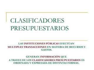CLASIFICADORES
PRESUPUESTARIOS
LAS INSTITUCIONES PÚBLICAS EFECTÚAN
MULTIPLES TRANSACCIONES EN MATERIA DE RECURSOS Y
GASTOS.
GENERAN INFORMACIÓN QUE
A TRAVES DE LOS CLASIFICADORES PRESUPUESTARIOS ES
ORDENADA Y EXPRESADA DE DISTINTAS FORMAS.
 