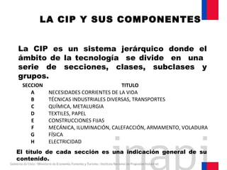 La CIP es un sistema jerárquico donde el
ámbito de la tecnología se divide en una
serie de secciones, clases, subclases y
grupos.
LA CIP Y SUS COMPONENTES
El título de cada sección es una indicación general de su
contenido.
SECCION TITULO
A NECESIDADES CORRIENTES DE LA VIDA
B TÉCNICAS INDUSTRIALES DIVERSAS, TRANSPORTES
C QUÍMICA, METALURGIA
D TEXTILES, PAPEL
E CONSTRUCCIONES FIJAS
F MECÁNICA, ILUMINACIÓN, CALEFACCIÓN, ARMAMENTO, VOLADURA
G FÍSICA
H ELECTRICIDAD
 