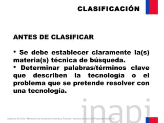 ANTES DE CLASIFICAR
 Se debe establecer claramente la(s)
materia(s) técnica de búsqueda.
 Determinar palabras/términos clave
que describen la tecnología o el
problema que se pretende resolver con
una tecnología.
CLASIFICACIÓN
 