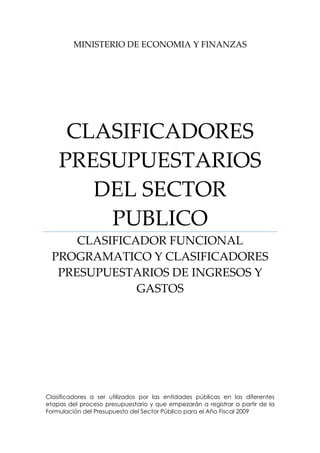 MINISTERIO DE ECONOMIA Y FINANZAS 
CLASIFICADORES 
PRESUPUESTARIOS 
DEL SECTOR 
PUBLICO 
CLASIFICADOR FUNCIONAL 
PROGRAMATICO Y CLASIFICADORES 
PRESUPUESTARIOS DE INGRESOS Y 
GASTOS 
Clasificadores a ser utilizados por las entidades públicas en las diferentes
etapas del proceso presupuestario y que empezarán a registrar a partir de la
Formulación del Presupuesto del Sector Público para el Año Fiscal 2009
 